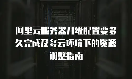 阿里云服务器升级配置要多久完成及多云环境下的资源调整指南