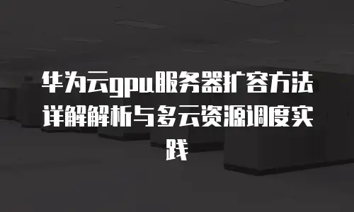 华为云gpu服务器扩容方法详解解析与多云资源调度实践
