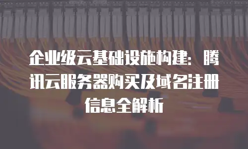 企业级云基础设施构建：腾讯云服务器购买及域名注册信息全解析
