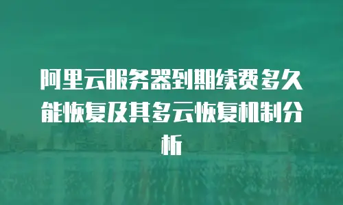 阿里云服务器到期续费多久能恢复及其多云恢复机制分析