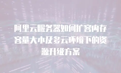阿里云服务器如何扩容内存容量大小及多云环境下的资源升级方案