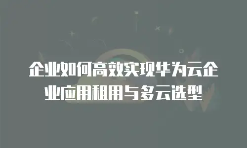 企业如何高效实现华为云企业应用租用与多云选型