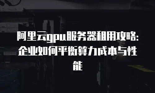 阿里云gpu服务器租用攻略：企业如何平衡算力成本与性能