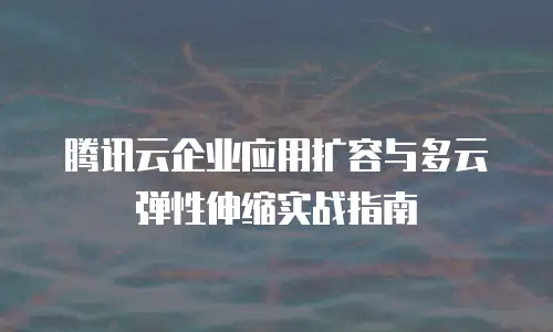 腾讯云企业应用扩容与多云弹性伸缩实战指南