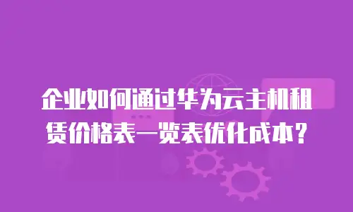 企业如何通过华为云主机租赁价格表一览表优化成本？