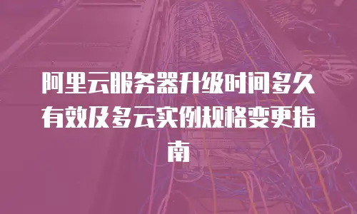 阿里云服务器升级时间多久有效及多云实例规格变更指南
