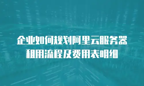 企业如何规划阿里云服务器租用流程及费用表明细