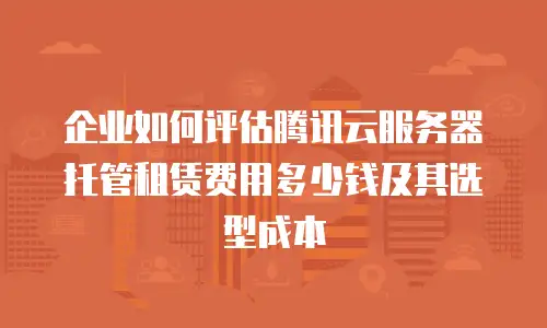 企业如何评估腾讯云服务器托管租赁费用多少钱及其选型成本