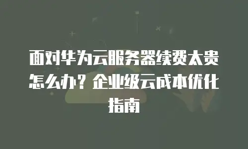 面对华为云服务器续费太贵怎么办？企业级云成本优化指南