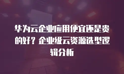 华为云企业应用便宜还是贵的好？企业级云资源选型逻辑分析