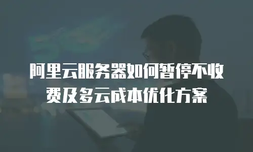 阿里云服务器如何暂停不收费及多云成本优化方案