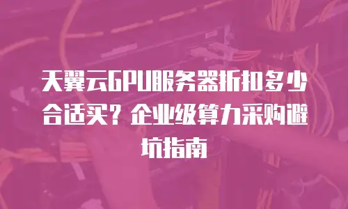 天翼云GPU服务器折扣多少合适买？企业级算力采购避坑指南