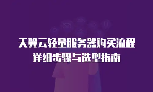 天翼云轻量服务器购买流程详细步骤与选型指南