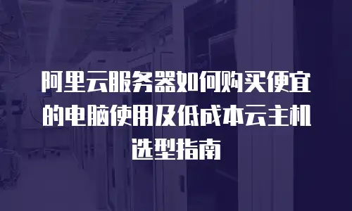 阿里云服务器如何购买便宜的电脑使用及低成本云主机选型指南