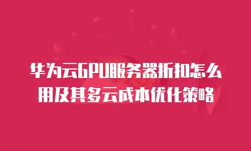 华为云GPU服务器折扣怎么用及其多云成本优化策略