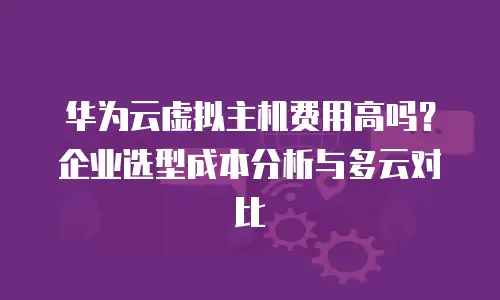 华为云虚拟主机费用高吗？企业选型成本分析与多云对比