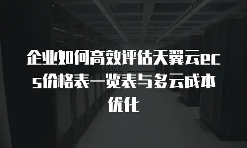 企业如何高效评估天翼云ecs价格表一览表与多云成本优化