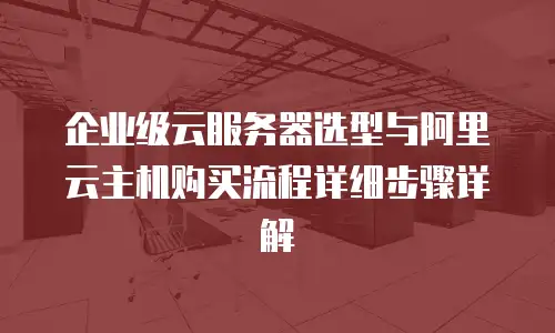 企业级云服务器选型与阿里云主机购买流程详细步骤详解
