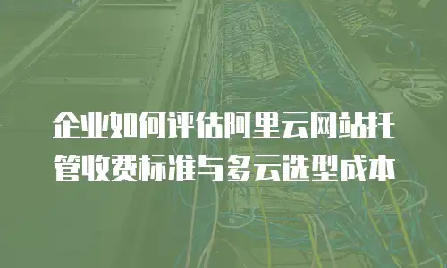 企业如何评估阿里云网站托管收费标准与多云选型成本