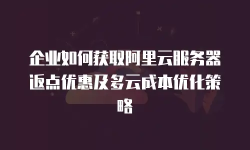 企业如何获取阿里云服务器返点优惠及多云成本优化策略