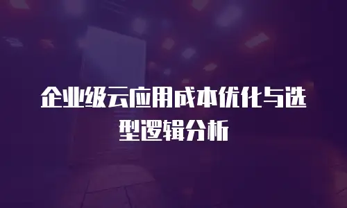 企业级云应用成本优化与选型逻辑分析