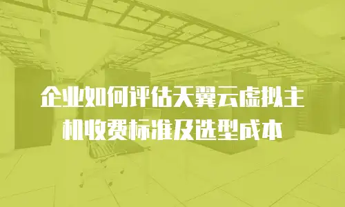 企业如何评估天翼云虚拟主机收费标准及选型成本