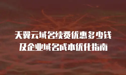 天翼云域名续费优惠多少钱及企业域名成本优化指南
