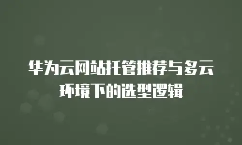 华为云网站托管推荐与多云环境下的选型逻辑
