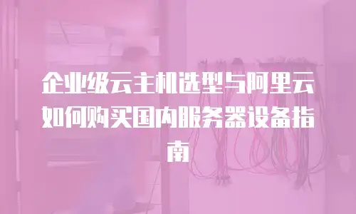 企业级云主机选型与阿里云如何购买国内服务器设备指南