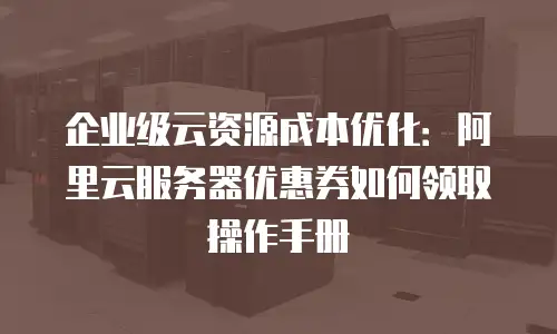企业级云资源成本优化：阿里云服务器优惠券如何领取操作手册