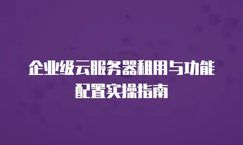 企业级云服务器租用与功能配置实操指南