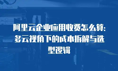 阿里云企业应用收费怎么算：多云视角下的成本拆解与选型逻辑