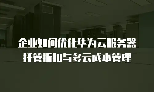 企业如何优化华为云服务器托管折扣与多云成本管理