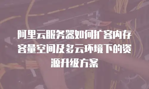 阿里云服务器如何扩容内存容量空间及多云环境下的资源升级方案