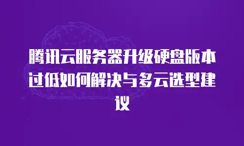 腾讯云服务器升级硬盘版本过低如何解决与多云选型建议