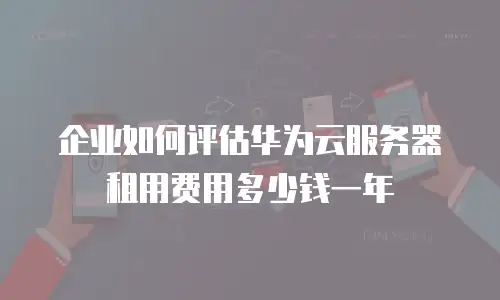 企业如何评估华为云服务器租用费用多少钱一年