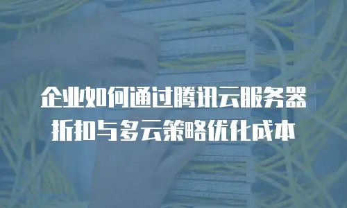 企业如何通过腾讯云服务器折扣与多云策略优化成本