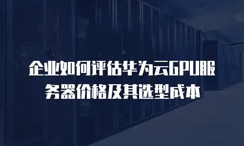 企业如何评估华为云GPU服务器价格及其选型成本