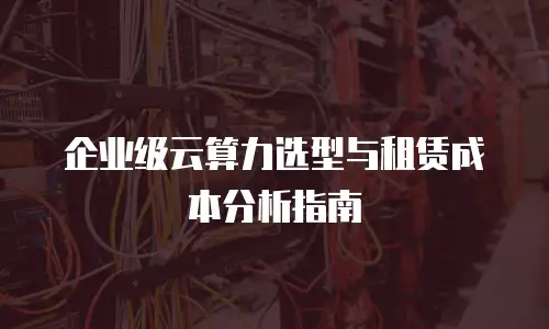企业级云算力选型与租赁成本分析指南