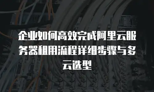 企业如何高效完成阿里云服务器租用流程详细步骤与多云选型