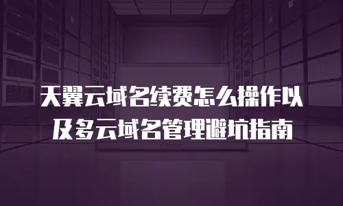 天翼云域名续费怎么操作以及多云域名管理避坑指南