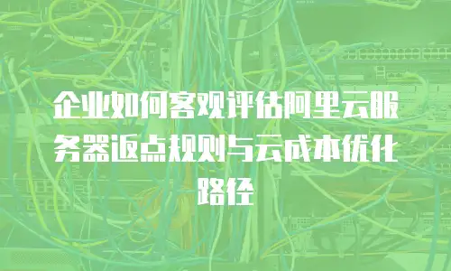 企业如何客观评估阿里云服务器返点规则与云成本优化路径