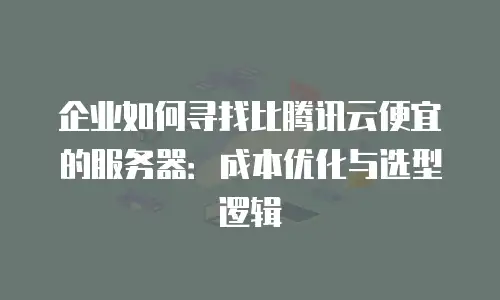 企业如何寻找比腾讯云便宜的服务器：成本优化与选型逻辑