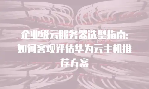 企业级云服务器选型指南：如何客观评估华为云主机推荐方案