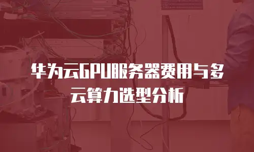 华为云GPU服务器费用与多云算力选型分析