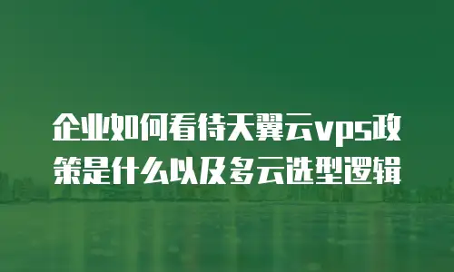 企业如何看待天翼云vps政策是什么以及多云选型逻辑