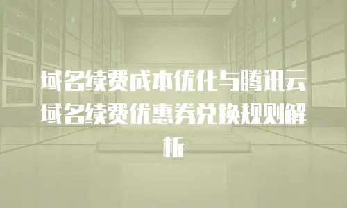 域名续费成本优化与腾讯云域名续费优惠券兑换规则解析
