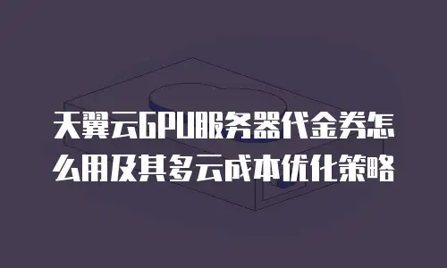 天翼云GPU服务器代金券怎么用及其多云成本优化策略