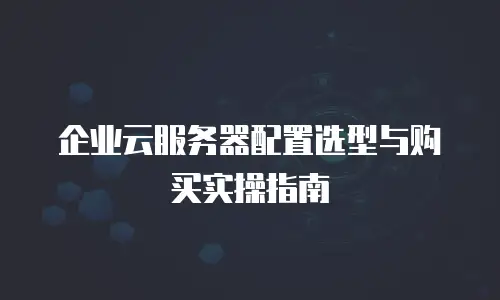 企业云服务器配置选型与购买实操指南