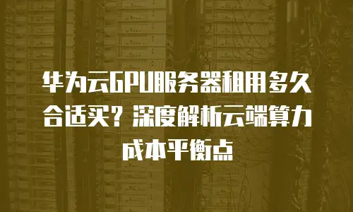 华为云GPU服务器租用多久合适买？深度解析云端算力成本平衡点